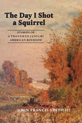The Day I Shot a Squirrel: Stories of a Twentieth Century American Boyhood by John Francis Smith 9781088017784