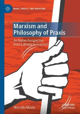 Marxism and Philosophy of Praxis: An Italian Perspective from Labriola to Gramsci by Marcello Muste 9783030725617