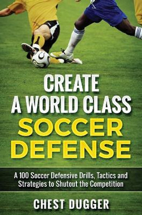 Create a World Class Soccer Defense: A 100 Soccer Drills, Tactics and Techniques to Shutout the Competition by Chest Dugger 9781922301000