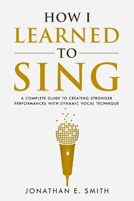 How I Learned To Sing: A Complete Guide to Creating Stronger Performances with Dynamic Vocal Technique by Jonathan E Smith 9781735439501