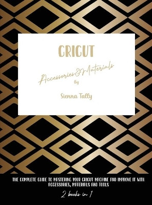 Cricut Accessories And Materials: The Complete Guide To Mastering Your Cricut Machine And Improve It With Accessories, Materials And Tools by Sienna Tally 9781801925112