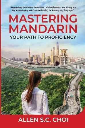 Mastering Mandarin: Your Path to Proficiency - Learn Chinese Language for English Speakers, Business, Academia and Global Trade by Allen S C Choi 9798990213906