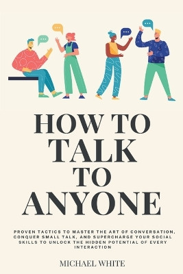 How to Talk to Anyone: Proven Tactics to Master the Art of Conversation, Conquer Small Talk, and Supercharge Your Social Skills to Unlock the Hidden Potential of Every Interaction by Michael White 9798224809981
