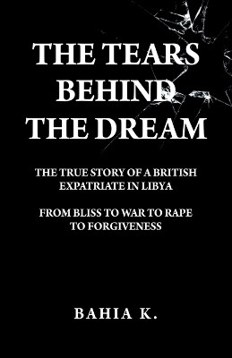 The Tears Behind The Dream: The True Story of a British Expatriate in Libya - From Bliss to War to Rape... by Bahia K 9781805413516
