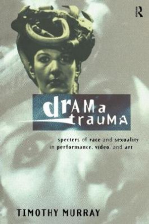 Drama Trauma: Specters of Race and Sexuality in Performance, Video and Art by Timothy Murray