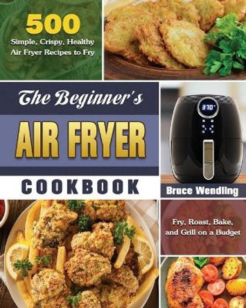 The Beginner's Air Fryer Cookbook: 500 Simple, Crispy, Healthy Air Fryer Recipes to Fry, Roast, Bake, and Grill on a Budget by Bruce Wendling 9781649845665