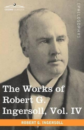 The Works of Robert G. Ingersoll, Vol. IV (in 12 Volumes) by Colonel Robert Green Ingersoll 9781605208824