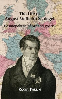 The Life of August Wilhelm Schlegel: Cosmopolitan of Art and Poetry by Roger Paulin 9781909254961