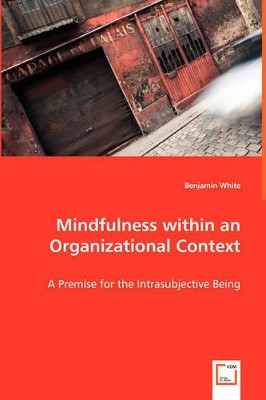 Mindfulness Within an Organizational Context - A Premise for the Intrasubjective Being by Benjamin White 9783639042917