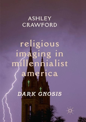Religious Imaging in Millennialist America: Dark Gnosis by Ashley Crawford 9783030075729