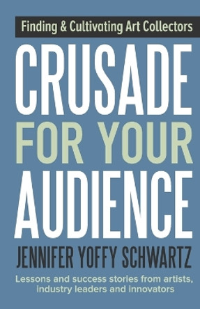 Crusade for Your Audience: Finding and Cultivating Art Collectors by Jennifer Yoffy Schwartz 9781943948062