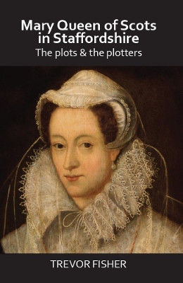 Mary Queen of Scots in Staffordshire: The Plots & the Plotters by Trevor Fisher 9781913425029