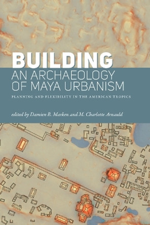 Building an Archaeology of Maya Urbanism: Planning and Flexibility in the American Tropics by Damien B Marken 9781646424085