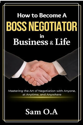 How to Become a Boss Negotiator in Business and Life: Mastering the Art of Negotiation with Anyone, at Anytime, and Anywhere by Sam O a 9781637503867