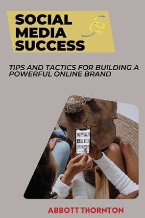 Social Media Success: Tips and Tactics for Building a Powerful Online Brand by Abbott Thornton 9798330244560