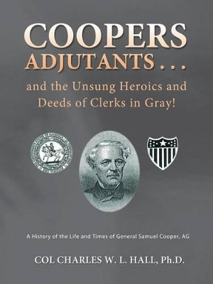 Coopers Adjutants . . . and the Unsung Heroics and Deeds of Clerks in Gray!: A History of the Life and Times of General Samuel Cooper, AG by Col Charles W L Hall Ph D 9781466978720