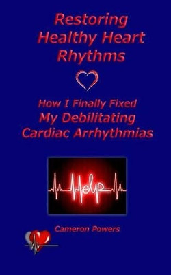 Restoring Healthy Heart Rhythms: How I Finally Fixed My Debilitating Cardiac Arrhythmias by Cameron Powers 9781933983264