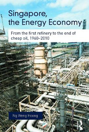 Singapore, the Energy Economy: From The First Refinery To The End Of Cheap Oil, 1960-2010 by Weng Hoong Ng