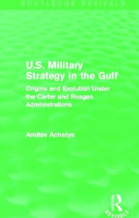 U.S. Military Strategy in the Gulf: Origins and Evolution Under the Carter and Reagan Administrations by Amitav Acharya