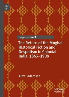 The Return of the Mughal: Historical Fiction and Despotism in Colonial India, 1863-1908 by Alex Padamsee 9781137354938
