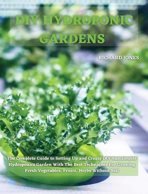DIY Hydroponic Gardens: The Complete Guide to Setting Up and Create DIY Sustainable Hydroponics Garden With The Best Techniques For Growing Fresh Vegetables, Fruits, Herbs Without Soil by Richard Jones 9781801822237