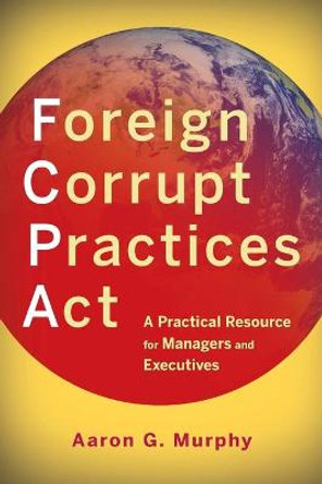 Foreign Corrupt Practices Act: A Practical Resource for Managers and Executives by Aaron G. Murphy