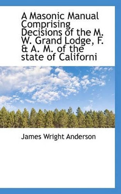 A Masonic Manual Comprising Decisions of the M. W. Grand Lodge, F. & A. M. of the State of Californi by James Wright Anderson 9781113817914