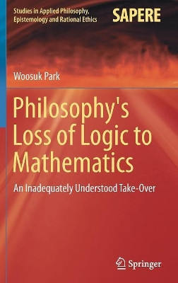 Philosophy's Loss of Logic to Mathematics: An Inadequately Understood Take-Over by Woosuk Park 9783319951461