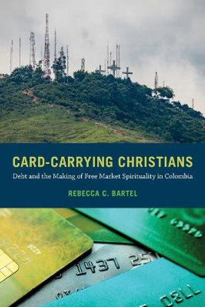 Card-Carrying Christians: Debt and the Making of Free Market Spirituality in Colombia by Rebecca C. Bartel