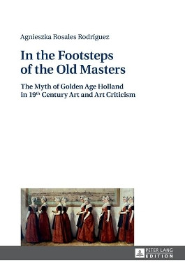 In the Footsteps of the Old Masters: The Myth of Golden Age Holland in 19 th Century Art and Art Criticism by Klaudyna Michalowicz 9783631669716