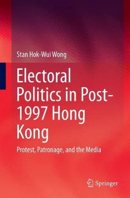 Electoral Politics in Post-1997 Hong Kong: Protest, Patronage, and the Media by Stan Hok-Wui Wong 9789811013546