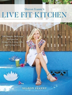 Live Fit Kitchen: 100 Simple, Delicious Recipes for Living Fit, Living Life, and Living Love by Sharon Feanny 9781732804500