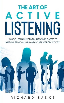 The Art of Active Listening: How to Listen Effectively in 10 Simple Steps to Improve Relationships and Increase Productivity by Richard Banks 9798985090420