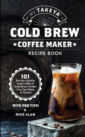 My Takeya Cold Brew Coffee Maker Recipe Book: 101 Barrista-Quality Iced Coffee & Cold Brew Drinks You Can Make At Home! by Mike Alan 9781949314670