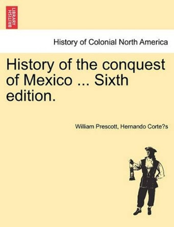 History of the Conquest of Mexico ... Sixth Edition. by William Prescott 9781241473075