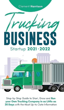 Trucking Business Startup 2021-2022: Step-by-Step Guide to Start, Grow and Run your Own Trucking Company in as Little as 30 Days with the Most Up-to-Date Information by Clement Harrison 9781914207433
