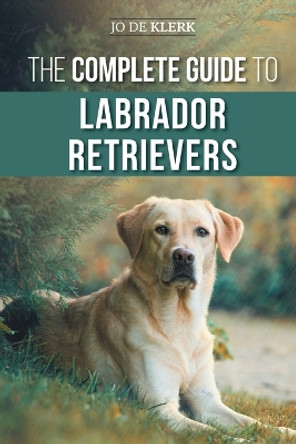 The Complete Guide to Labrador Retrievers: Selecting, Raising, Training, Feeding, and Loving Your New Lab from Puppy to Old-Age by Joanna de Klerk 9781952069130