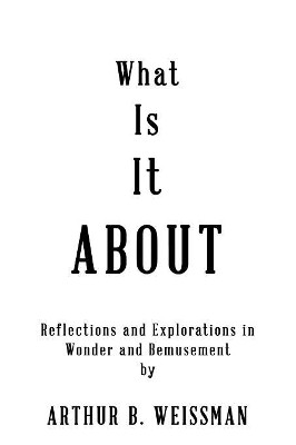 What Is It About: Reflections and Explorations in Wonder and Bemusement by Arthur B Weissman 9781949756470
