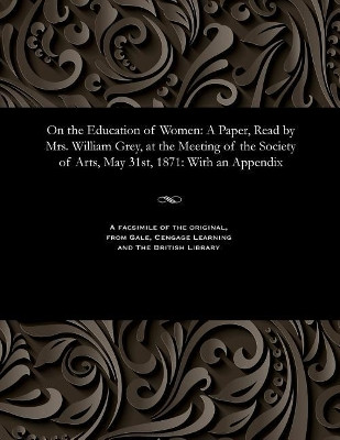On the Education of Women: A Paper, Read by Mrs. William Grey, at the Meeting of the Society of Arts, May 31st, 1871: With an Appendix by Maria Georgina Grey 9781535808194