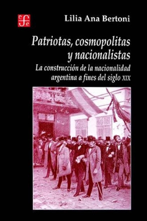 Patriotas, Cosmopolitas y Nacionalistas. La Construccion de La Nacionalidad Argentina a Fines del Siglo XIX by Lilia Ana Bertoni 9789505574049