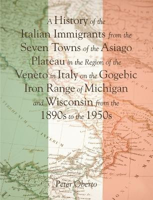 A History of the Italian Immigrants from the Seven Towns of the Asiago Plateau in the Region of the Veneto in Italy on the Gogebic Iron Range of Michigan and Wisconsin from the 1890s to the 1950s by Peter Oberto 9781483447872