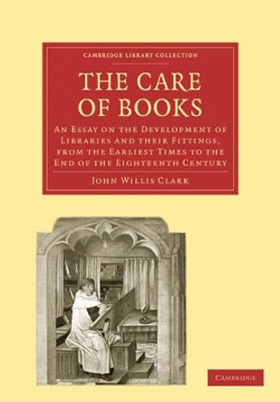 The Care of Books: An Essay on the Development of Libraries and their Fittings, from the Earliest Times to the End of the Eighteenth Century by John Willis Clark 9781108005081