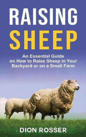 Raising Sheep: An Essential Guide on How to Raise Sheep in Your Backyard or on a Small Farm by Dion Rosser 9781954029699