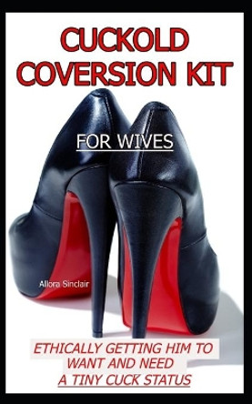 Cuckold Conversion Kit - For Wives: Ethically Getting Him To Want And Need A Tiny Cuck Status by Allora Sinclair 9781990256202