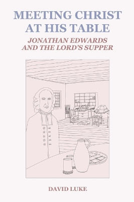 Meeting Christ at his Table: Jonathan Edwards and the Lord's Supper by David Luke 9781737902669