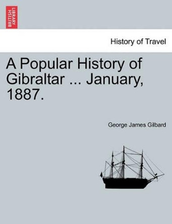 A Popular History of Gibraltar ... January, 1887. by George James Gilbard 9781240915200