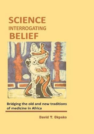 Science Interrogating Belief. Bridging the Old and New Traditions of Medicine in Africa by David T Okpako 9789789210886