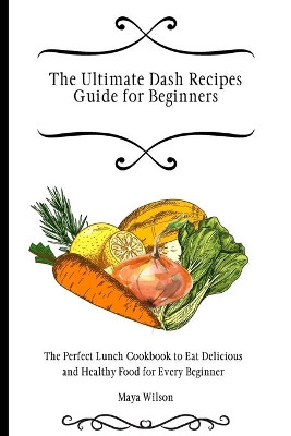 The Ultimate Dash Recipes Guide for Beginners: The Perfect Lunch Cookbook to Eat Delicious and Healthy Food for Every Beginner by Maya Wilson 9781802690651