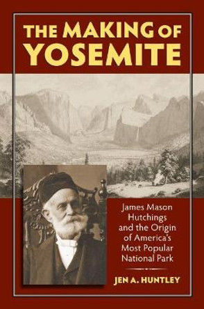 The Making of Yosemite: James Mason Hutchings and the Origin of America's Most Popular National Park by Jen A. Huntley