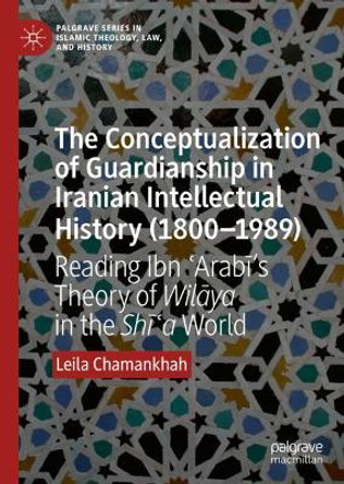 The Conceptualization of Guardianship in Iranian Intellectual History (1800-1989): Reading Ibn 'Arabi's Theory of Wilaya in the Shi'a World by Leila Chamankhah 9783030226916